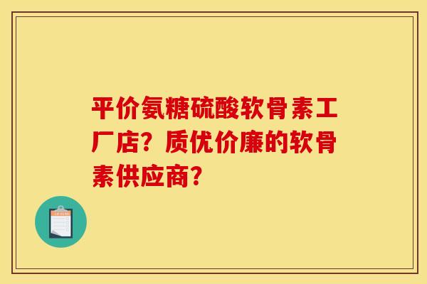 平价氨糖硫酸软骨素工厂店？质优价廉的软骨素供应商？