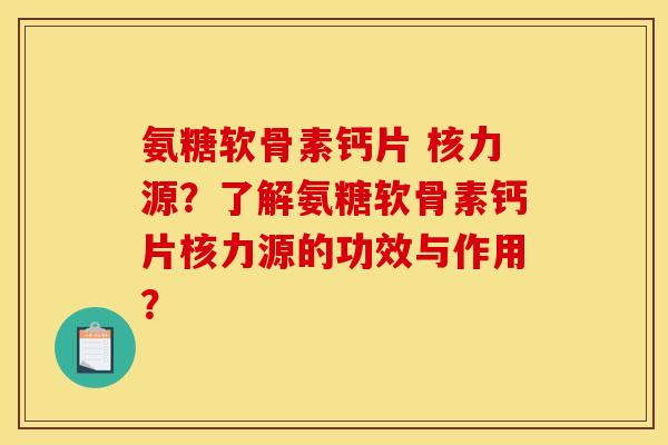 氨糖软骨素钙片 核力源？了解氨糖软骨素钙片核力源的功效与作用？