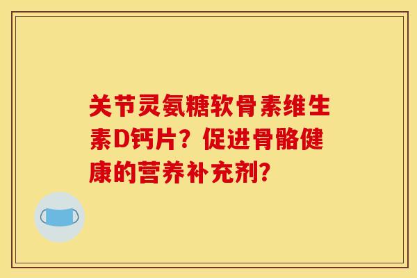 关节灵氨糖软骨素维生素D钙片？促进骨骼健康的营养补充剂？