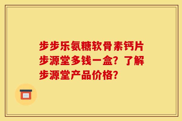 步步乐氨糖软骨素钙片步源堂多钱一盒？了解步源堂产品价格？