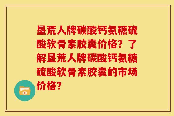 垦荒人牌碳酸钙氨糖硫酸软骨素胶囊价格？了解垦荒人牌碳酸钙氨糖硫酸软骨素胶囊的市场价格？