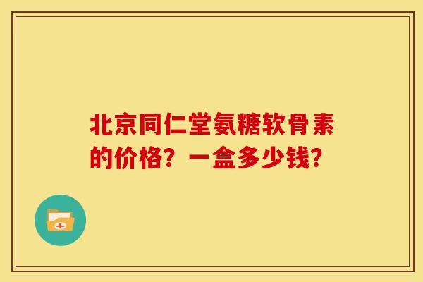 北京同仁堂氨糖软骨素的价格？一盒多少钱？