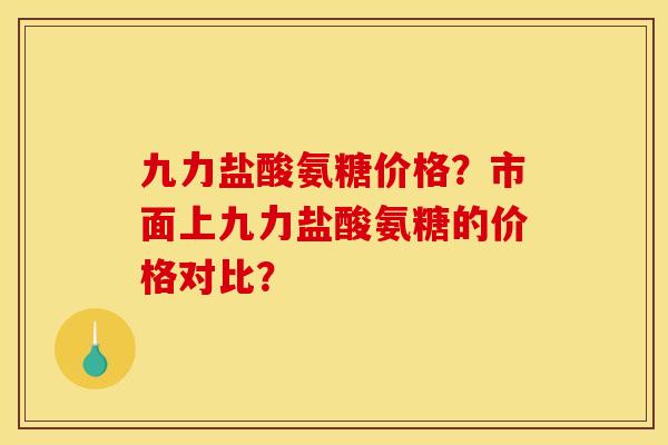 九力盐酸氨糖价格？市面上九力盐酸氨糖的价格对比？