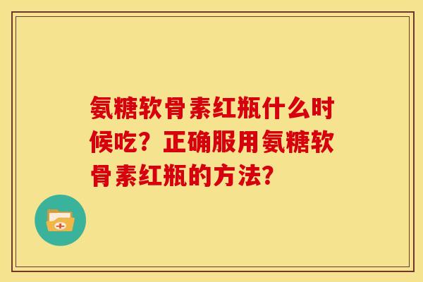 氨糖软骨素红瓶什么时候吃？正确服用氨糖软骨素红瓶的方法？