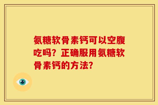 氨糖软骨素钙可以空腹吃吗？正确服用氨糖软骨素钙的方法？