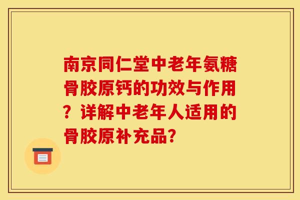 南京同仁堂中老年氨糖骨胶原钙的功效与作用？详解中老年人适用的骨胶原补充品？