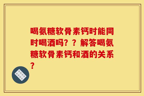 喝氨糖软骨素钙时能同时喝酒吗？？解答喝氨糖软骨素钙和酒的关系？