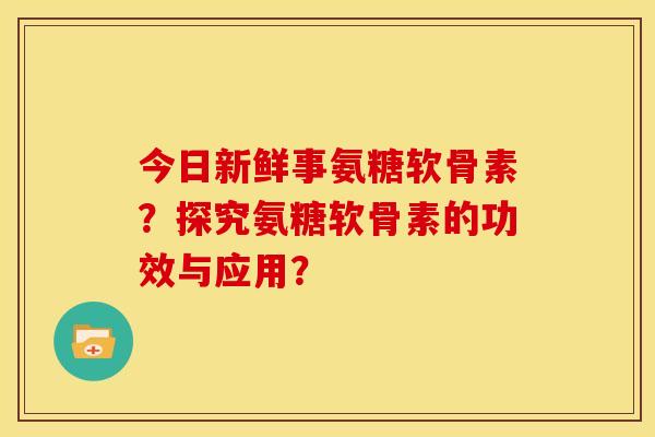 今日新鲜事氨糖软骨素？探究氨糖软骨素的功效与应用？