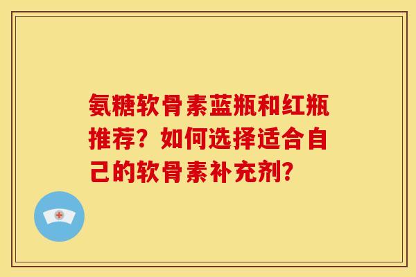 氨糖软骨素蓝瓶和红瓶推荐？如何选择适合自己的软骨素补充剂？