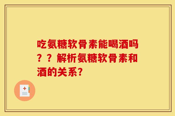 吃氨糖软骨素能喝酒吗？？解析氨糖软骨素和酒的关系？