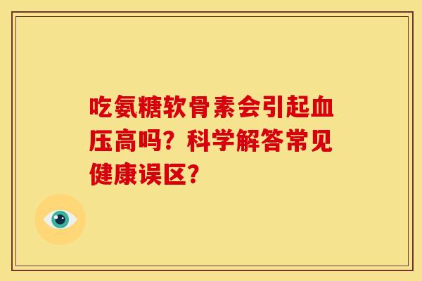 吃氨糖软骨素会引起血压高吗？科学解答常见健康误区？