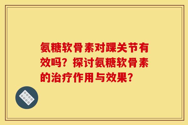 氨糖软骨素对踝关节有效吗？探讨氨糖软骨素的治疗作用与效果？