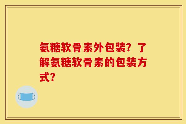 氨糖软骨素外包装？了解氨糖软骨素的包装方式？