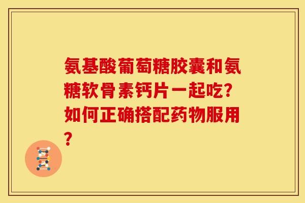 氨基酸葡萄糖胶囊和氨糖软骨素钙片一起吃？如何正确搭配药物服用？