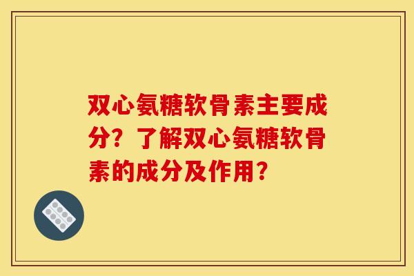 双心氨糖软骨素主要成分？了解双心氨糖软骨素的成分及作用？