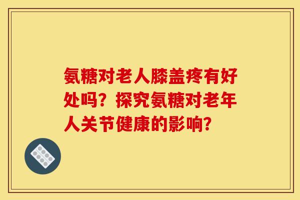 氨糖对老人膝盖疼有好处吗？探究氨糖对老年人关节健康的影响？