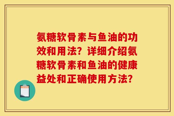 氨糖软骨素与鱼油的功效和用法？详细介绍氨糖软骨素和鱼油的健康益处和正确使用方法？