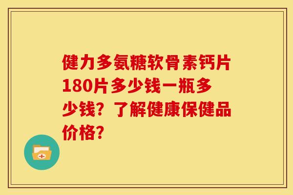 健力多氨糖软骨素钙片180片多少钱一瓶多少钱？了解健康保健品价格？