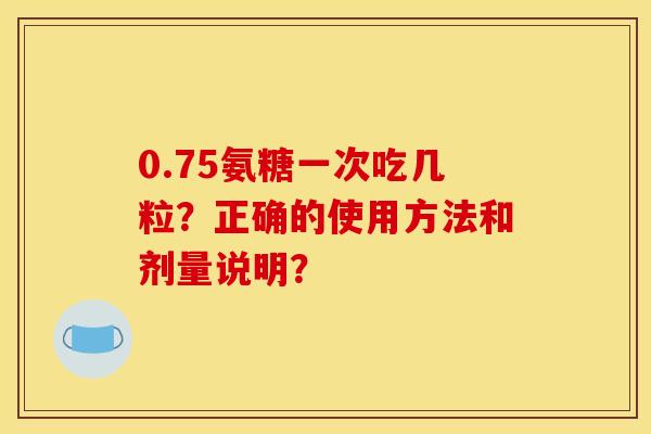 0.75氨糖一次吃几粒？正确的使用方法和剂量说明？
