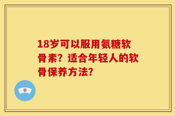 18岁可以服用氨糖软骨素？适合年轻人的软骨保养方法？