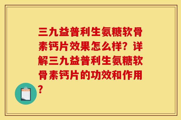三九益普利生氨糖软骨素钙片效果怎么样？详解三九益普利生氨糖软骨素钙片的功效和作用？