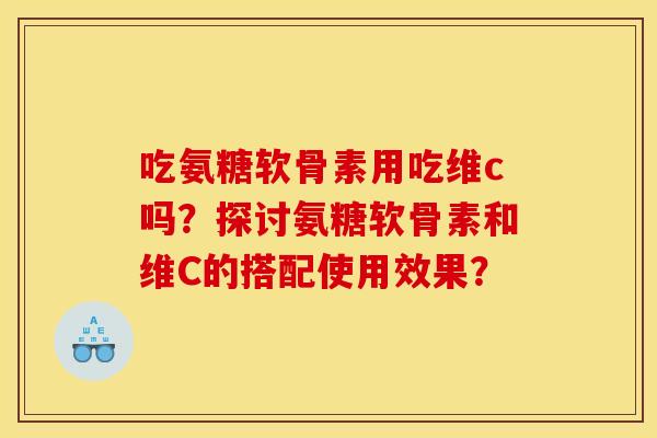 吃氨糖软骨素用吃维c吗？探讨氨糖软骨素和维C的搭配使用效果？