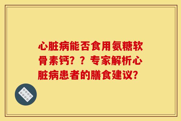 心脏病能否食用氨糖软骨素钙？？专家解析心脏病患者的膳食建议？
