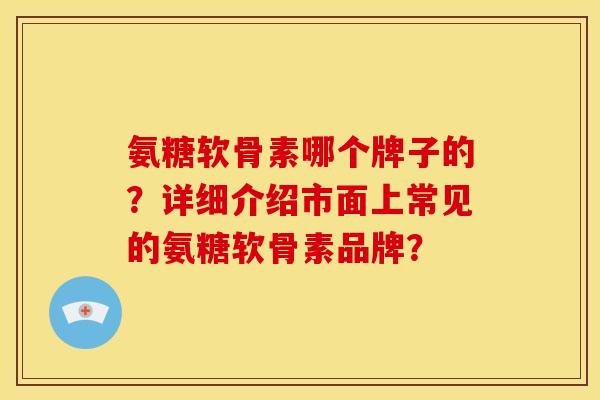 氨糖软骨素哪个牌子的？详细介绍市面上常见的氨糖软骨素品牌？