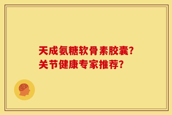 天成氨糖软骨素胶囊？关节健康专家推荐？