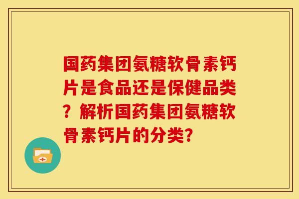 国药集团氨糖软骨素钙片是食品还是保健品类？解析国药集团氨糖软骨素钙片的分类？