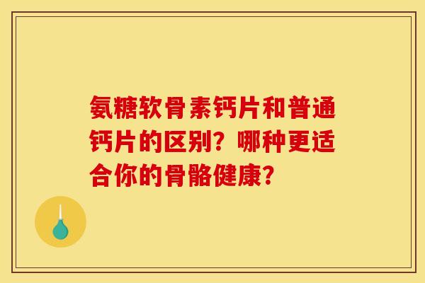 氨糖软骨素钙片和普通钙片的区别？哪种更适合你的骨骼健康？