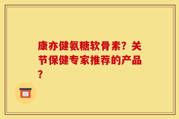 康亦健氨糖软骨素？关节保健专家推荐的产品？