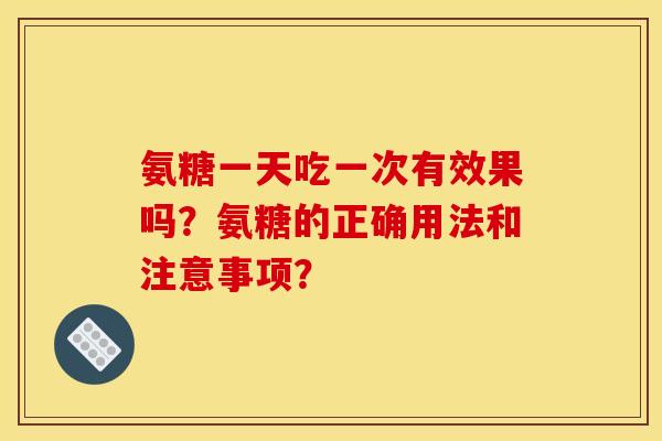 氨糖一天吃一次有效果吗？氨糖的正确用法和注意事项？