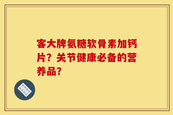 客大牌氨糖软骨素加钙片？关节健康必备的营养品？