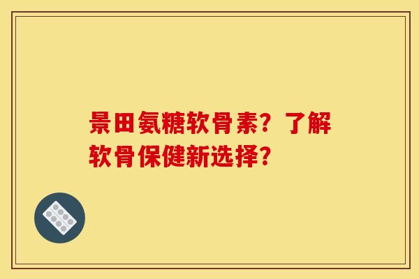 景田氨糖软骨素？了解软骨保健新选择？