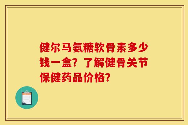 健尔马氨糖软骨素多少钱一盒？了解健骨关节保健药品价格？