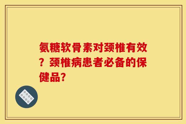 氨糖软骨素对颈椎有效？颈椎病患者必备的保健品？