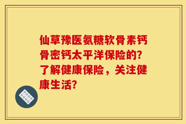 仙草豫医氨糖软骨素钙骨密钙太平洋保险的？了解健康保险，关注健康生活？