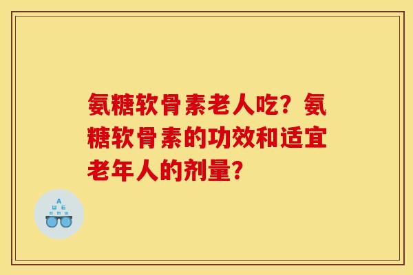 氨糖软骨素老人吃？氨糖软骨素的功效和适宜老年人的剂量？