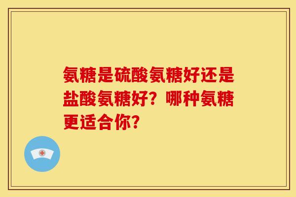 氨糖是硫酸氨糖好还是盐酸氨糖好？哪种氨糖更适合你？