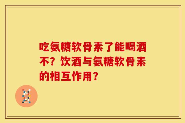 吃氨糖软骨素了能喝酒不？饮酒与氨糖软骨素的相互作用？