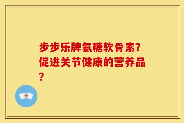 步步乐牌氨糖软骨素？促进关节健康的营养品？