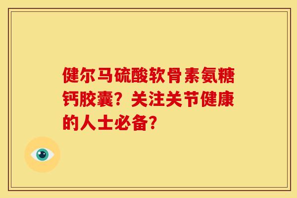 健尔马硫酸软骨素氨糖钙胶囊？关注关节健康的人士必备？