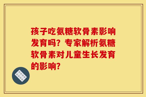 孩子吃氨糖软骨素影响发育吗？专家解析氨糖软骨素对儿童生长发育的影响？