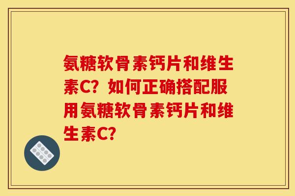 氨糖软骨素钙片和维生素C？如何正确搭配服用氨糖软骨素钙片和维生素C？