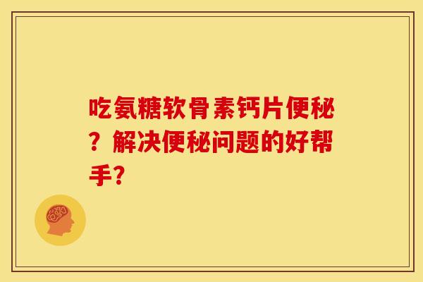 吃氨糖软骨素钙片便秘？解决便秘问题的好帮手？