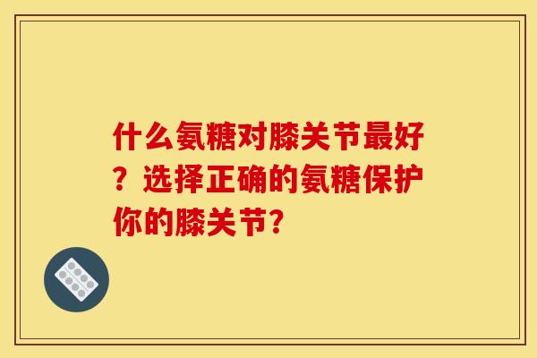 什么氨糖对膝关节最好？选择正确的氨糖保护你的膝关节？