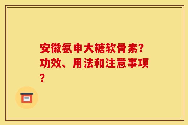 安徽氨申大糖软骨素？功效、用法和注意事项？