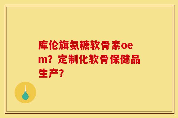 库伦旗氨糖软骨素oem？定制化软骨保健品生产？