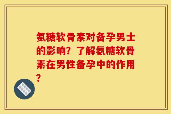 氨糖软骨素对备孕男士的影响？了解氨糖软骨素在男性备孕中的作用？